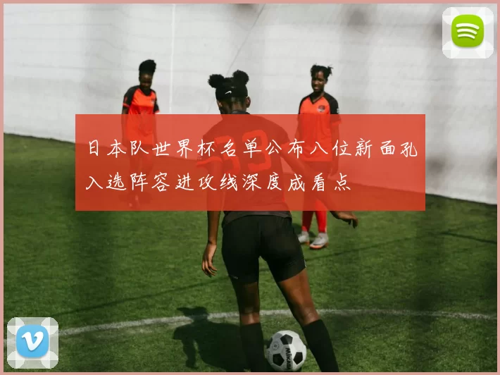 日本队世界杯名单公布八位新面孔入选阵容进攻线深度成看点