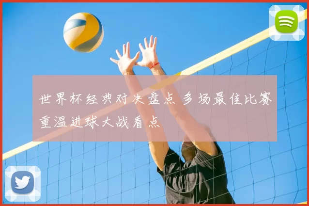 世界杯经典对决盘点 多场最佳比赛重温进球大战看点