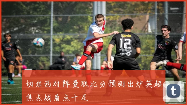 切尔西对阵曼联比分预测出炉英超焦点战看点十足