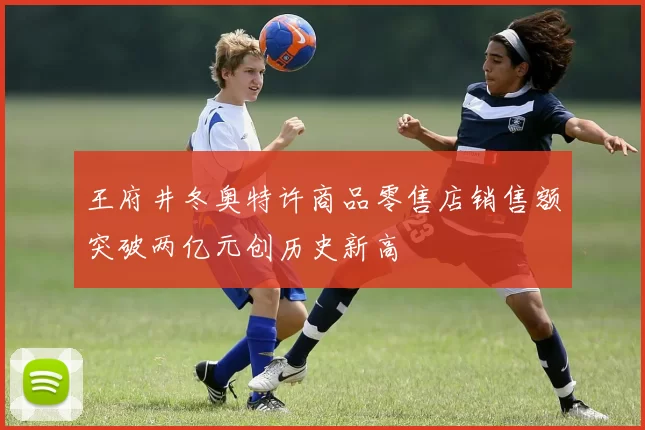 王府井冬奥特许商品零售店销售额突破两亿元创历史新高