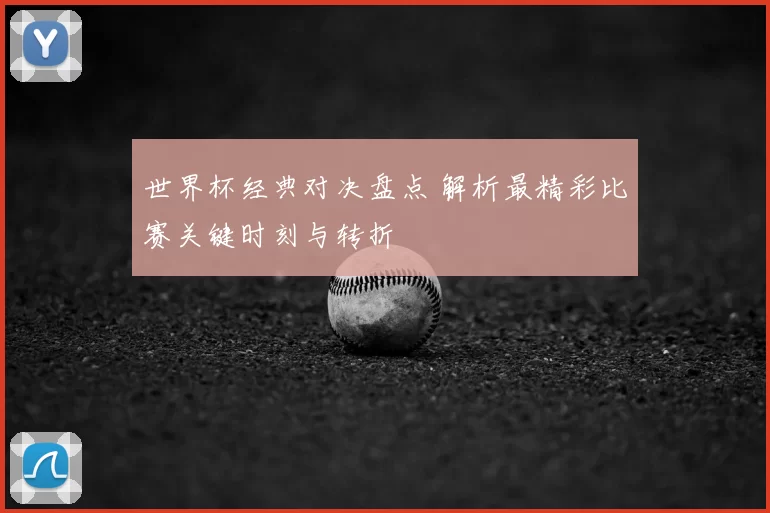 世界杯经典对决盘点 解析最精彩比赛关键时刻与转折