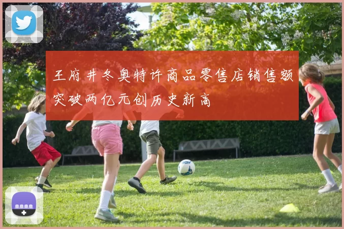王府井冬奥特许商品零售店销售额突破两亿元创历史新高
