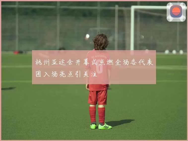 杭州亚运会开幕式点燃全场各代表团入场亮点引关注