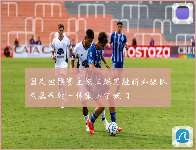 国足世预赛主场三球完胜新加坡队武磊两射一传张玉宁破门