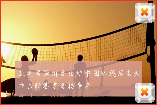 亚洲男篮排名出炉中国队稳居前列冲击新赛季资格争夺