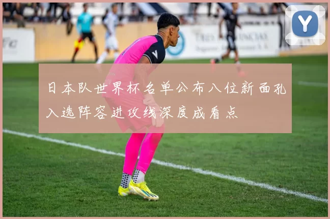 日本队世界杯名单公布八位新面孔入选阵容进攻线深度成看点