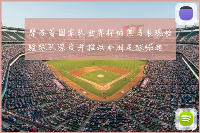 摩洛哥国家队世界杯的黑马表现检验球队深度并推动非洲足球崛起