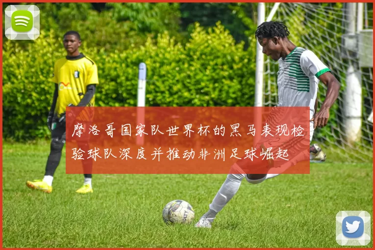 摩洛哥国家队世界杯的黑马表现检验球队深度并推动非洲足球崛起