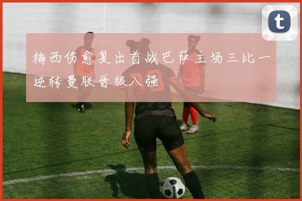 梅西伤愈复出首战巴萨主场三比一逆转曼联晋级八强