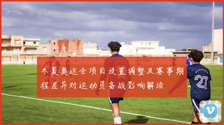 冬夏奥运会项目设置调整及赛事期程差异对运动员备战影响解读