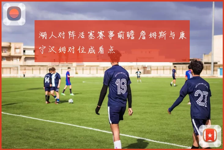 湖人对阵活塞赛事前瞻 詹姆斯与康宁汉姆对位成看点