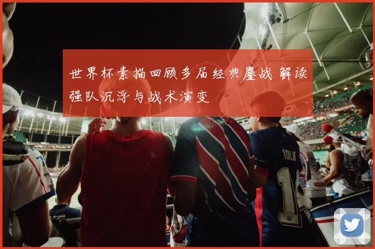 世界杯素描回顾多届经典鏖战 解读强队沉浮与战术演变