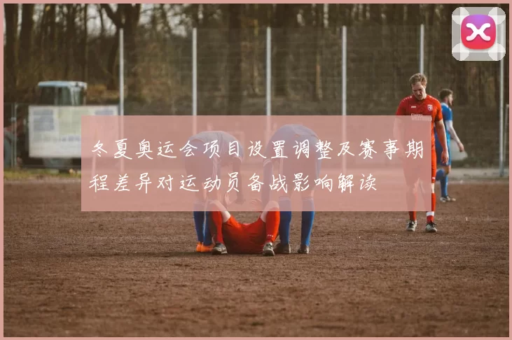 冬夏奥运会项目设置调整及赛事期程差异对运动员备战影响解读