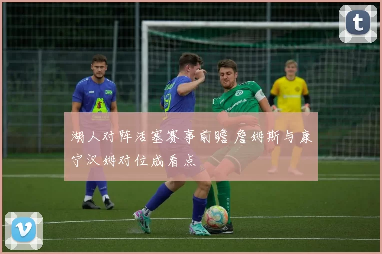 湖人对阵活塞赛事前瞻 詹姆斯与康宁汉姆对位成看点