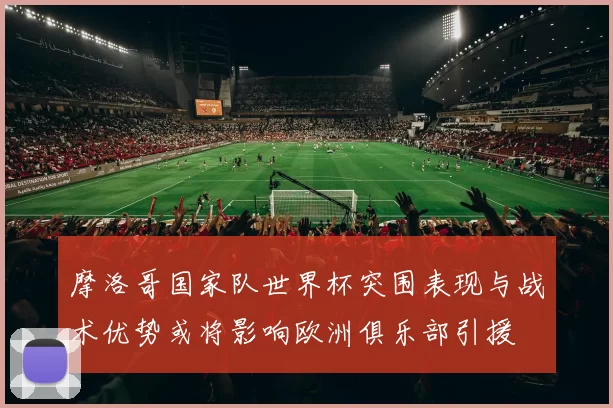 摩洛哥国家队世界杯突围表现与战术优势或将影响欧洲俱乐部引援