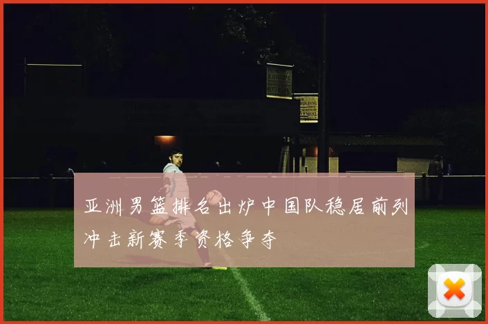 亚洲男篮排名出炉中国队稳居前列冲击新赛季资格争夺