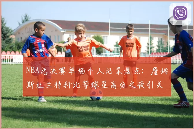 NBA总决赛单场个人记录盘点：詹姆斯杜兰特科比等球星高分之夜引关注