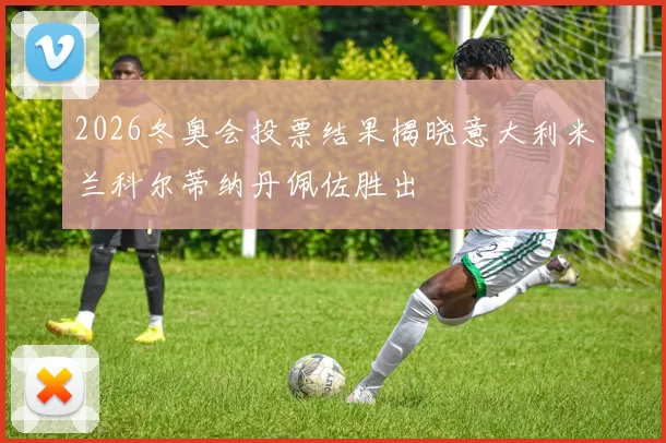 2026冬奥会投票结果揭晓意大利米兰科尔蒂纳丹佩佐胜出