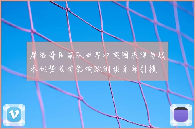 摩洛哥国家队世界杯突围表现与战术优势或将影响欧洲俱乐部引援