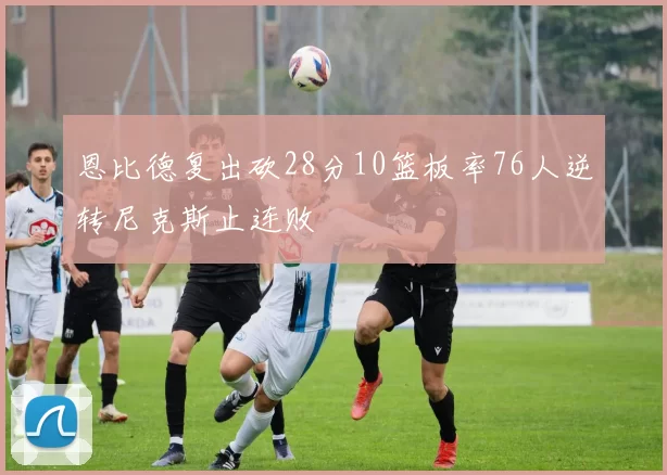 恩比德复出砍28分10篮板率76人逆转尼克斯止连败