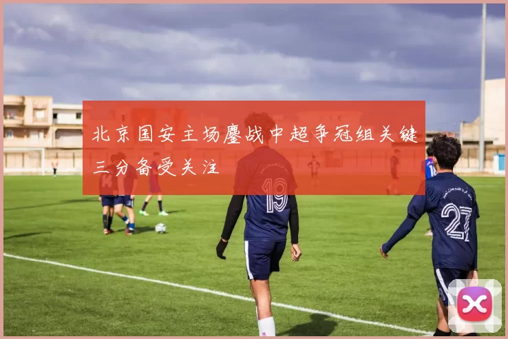 北京国安主场鏖战中超争冠组关键三分备受关注